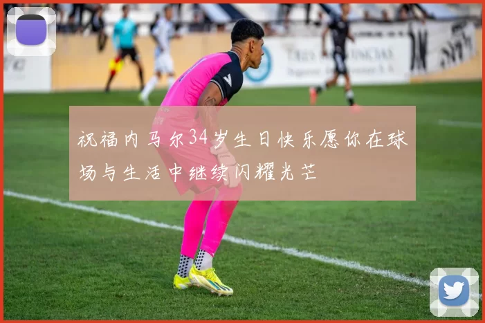 祝福内马尔34岁生日快乐愿你在球场与生活中继续闪耀光芒