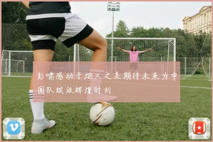 彭啸感动于烟火之美期待未来为中国队绽放辉煌时刻