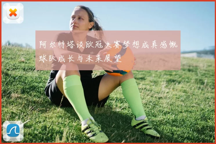 阿尔特塔谈欧冠决赛梦想成真感慨球队成长与未来展望