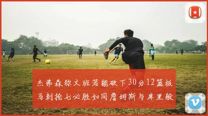 杰弗森称文班若能砍下30分12篮板马刺抢七必胜如同詹姆斯与库里般出色
