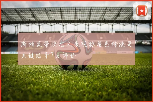 斯帕莱蒂谈尤文表现称角色转换是关键给予7分评价