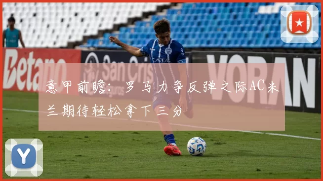 意甲前瞻：罗马力争反弹之际AC米兰期待轻松拿下三分