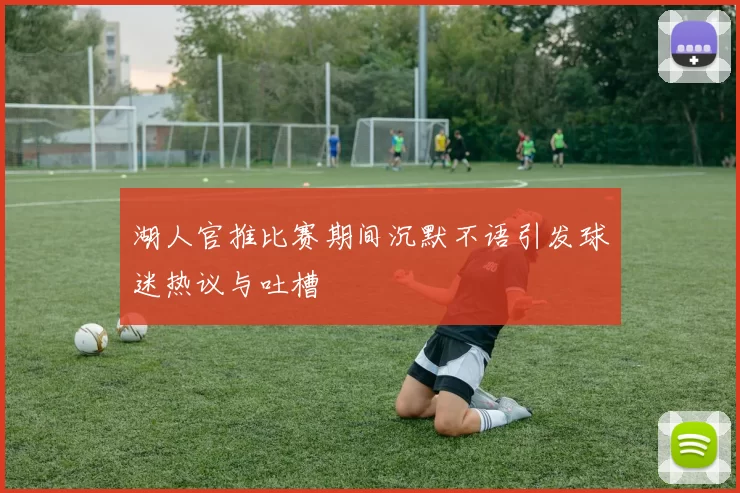 湖人官推比赛期间沉默不语引发球迷热议与吐槽